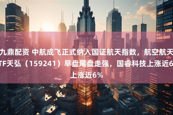 九鼎配资 中航成飞正式纳入国证航天指数，航空航天ETF天弘（159241）早盘尾盘走强，国睿科技上涨近6%
