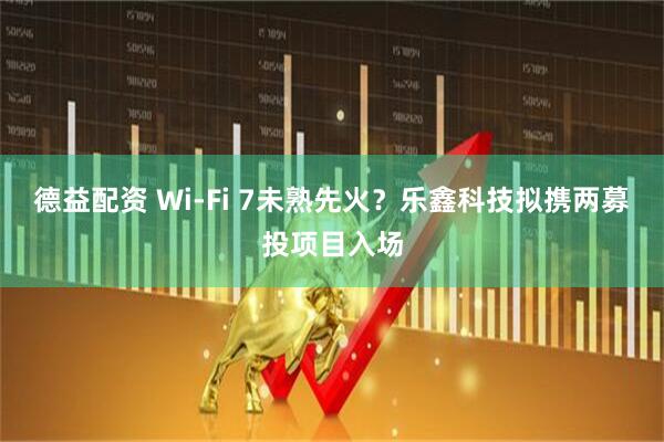 德益配资 Wi-Fi 7未熟先火？乐鑫科技拟携两募投项目入场