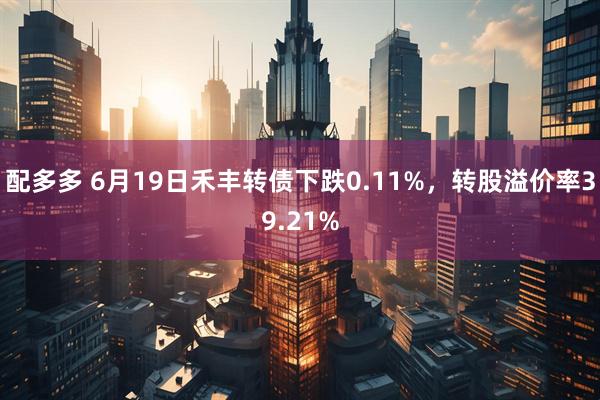 配多多 6月19日禾丰转债下跌0.11%，转股溢价率39.21%