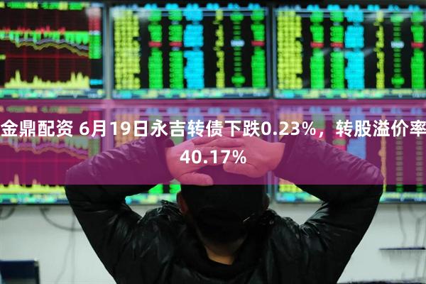金鼎配资 6月19日永吉转债下跌0.23%，转股溢价率40.17%