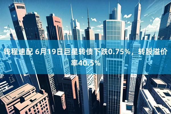 钱程速配 6月19日巨星转债下跌0.75%，转股溢价率40.5%
