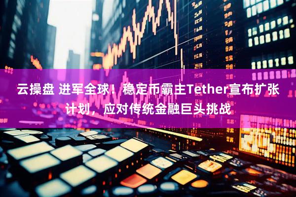 云操盘 进军全球！稳定币霸主Tether宣布扩张计划，应对传统金融巨头挑战