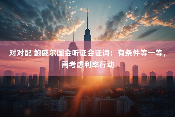 对对配 鲍威尔国会听证会证词：有条件等一等，再考虑利率行动