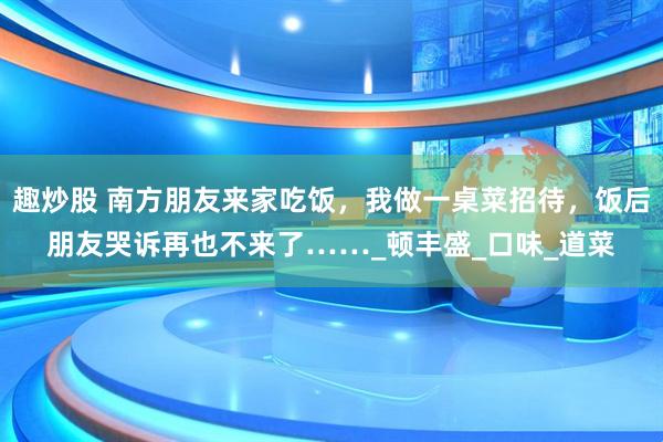 趣炒股 南方朋友来家吃饭，我做一桌菜招待，饭后朋友哭诉再也不来了……_顿丰盛_口味_道菜