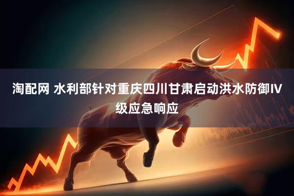 淘配网 水利部针对重庆四川甘肃启动洪水防御Ⅳ级应急响应