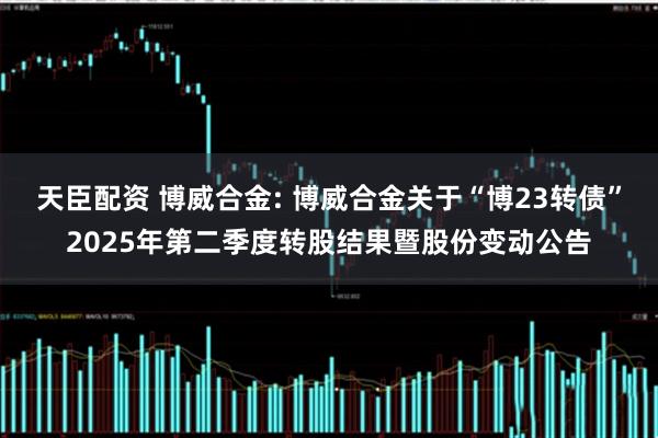 天臣配资 博威合金: 博威合金关于“博23转债”2025年第二季度转股结果暨股份变动公告
