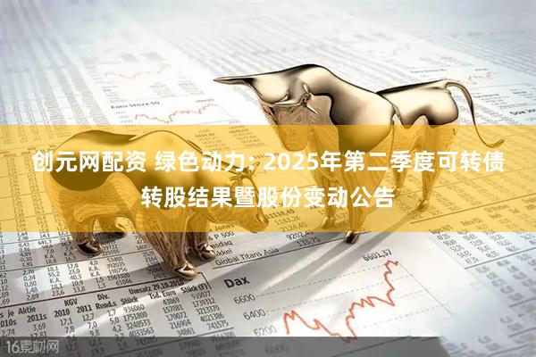 创元网配资 绿色动力: 2025年第二季度可转债转股结果暨股份变动公告