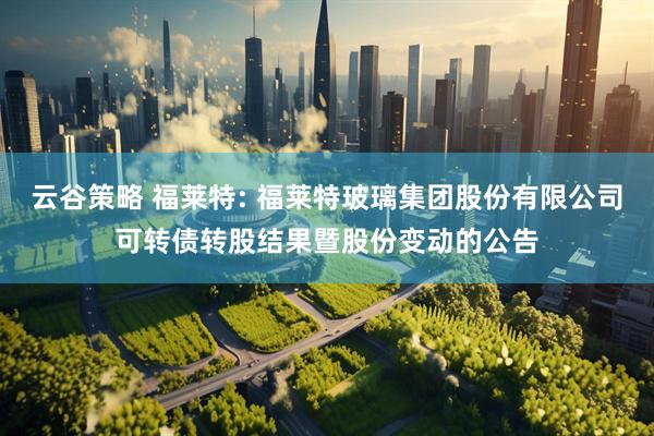 云谷策略 福莱特: 福莱特玻璃集团股份有限公司可转债转股结果暨股份变动的公告