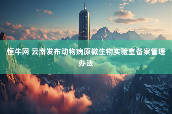 恒牛网 云南发布动物病原微生物实验室备案管理办法