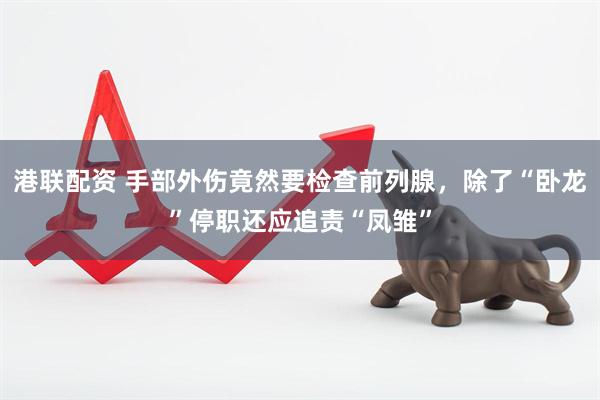港联配资 手部外伤竟然要检查前列腺，除了“卧龙”停职还应追责“凤雏”