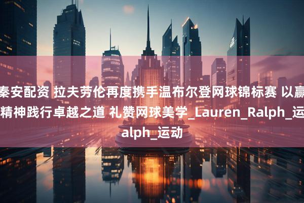 秦安配资 拉夫劳伦再度携手温布尔登网球锦标赛 以赢家精神践行卓越之道 礼赞网球美学_Lauren_Ralph_运动