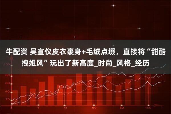 牛配资 吴宣仪皮衣裹身+毛绒点缀，直接将“甜酷拽姐风”玩出了新高度_时尚_风格_经历