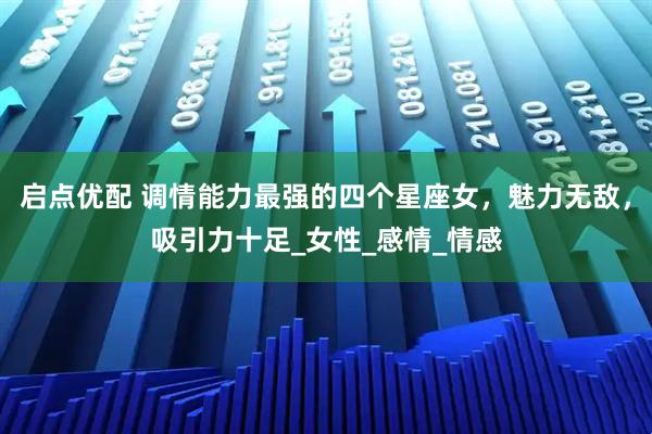 启点优配 调情能力最强的四个星座女，魅力无敌，吸引力十足_女性_感情_情感