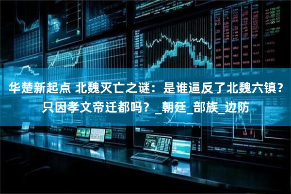 华楚新起点 北魏灭亡之谜：是谁逼反了北魏六镇？只因孝文帝迁都吗？_朝廷_部族_边防