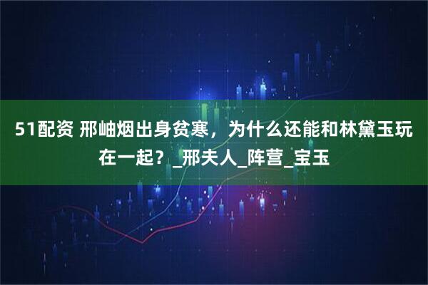 51配资 邢岫烟出身贫寒，为什么还能和林黛玉玩在一起？_邢夫人_阵营_宝玉