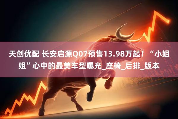 天创优配 长安启源Q07预售13.98万起！“小姐姐”心中的最美车型曝光_座椅_后排_版本