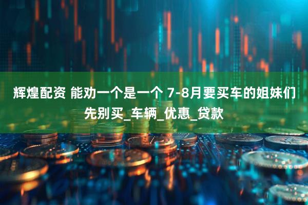 辉煌配资 能劝一个是一个 7-8月要买车的姐妹们先别买_车辆_优惠_贷款