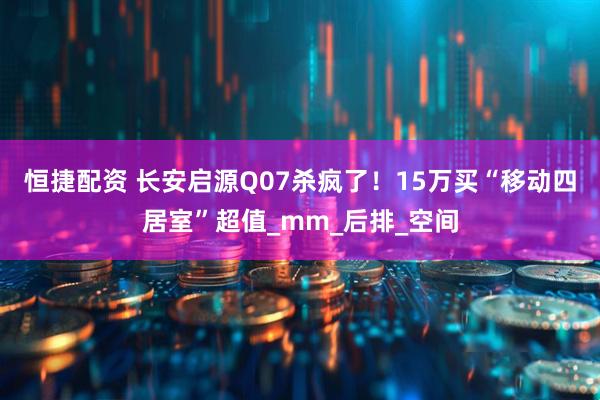 恒捷配资 长安启源Q07杀疯了！15万买“移动四居室”超值_mm_后排_空间