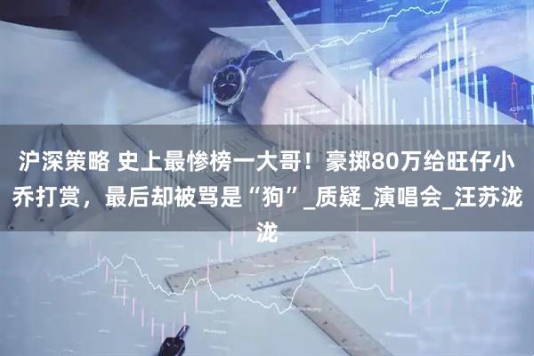 沪深策略 史上最惨榜一大哥！豪掷80万给旺仔小乔打赏，最后却被骂是“狗”_质疑_演唱会_汪苏泷