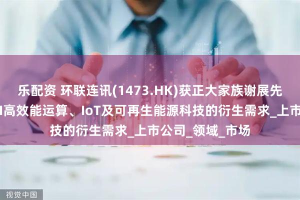 乐配资 环联连讯(1473.HK)获正大家族谢展先生加持， 捕捉AI高效能运算、IoT及可再生能源科技的衍生需求_上市公司_领域_市场