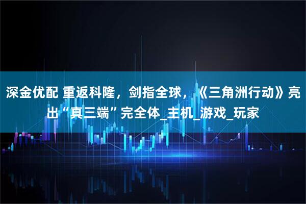深金优配 重返科隆，剑指全球，《三角洲行动》亮出“真三端”完全体_主机_游戏_玩家