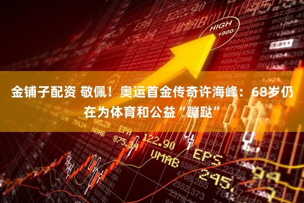 金铺子配资 敬佩！奥运首金传奇许海峰：68岁仍在为体育和公益“蹦跶”