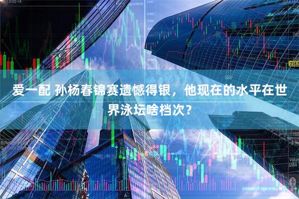 爱一配 孙杨春锦赛遗憾得银，他现在的水平在世界泳坛啥档次？