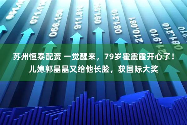 苏州恒泰配资 一觉醒来，79岁霍震霆开心了！儿媳郭晶晶又给他长脸，获国际大奖