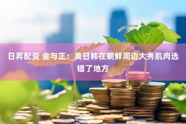 日昇配资 金与正：美日韩在朝鲜周边大秀肌肉选错了地方