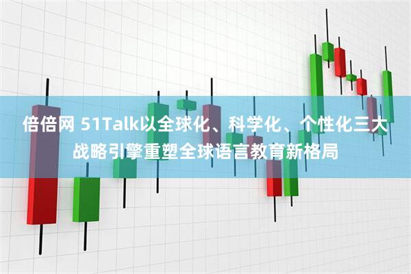 倍倍网 51Talk以全球化、科学化、个性化三大战略引擎重塑全球语言教育新格局