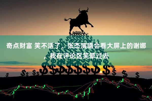 奇点财富 笑不活了，张杰演唱会看大屏上的谢娜，我在评论区笑晕过去