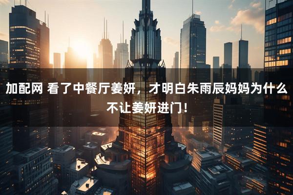 加配网 看了中餐厅姜妍，才明白朱雨辰妈妈为什么不让姜妍进门！