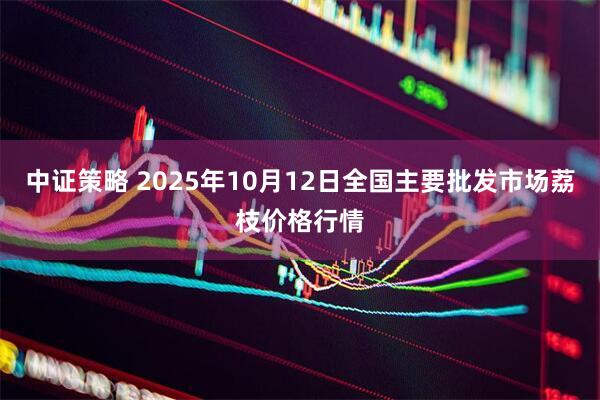 中证策略 2025年10月12日全国主要批发市场荔枝价格行情