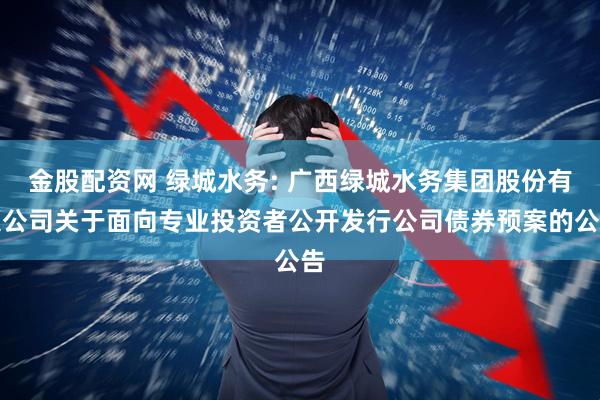 金股配资网 绿城水务: 广西绿城水务集团股份有限公司关于面向专业投资者公开发行公司债券预案的公告