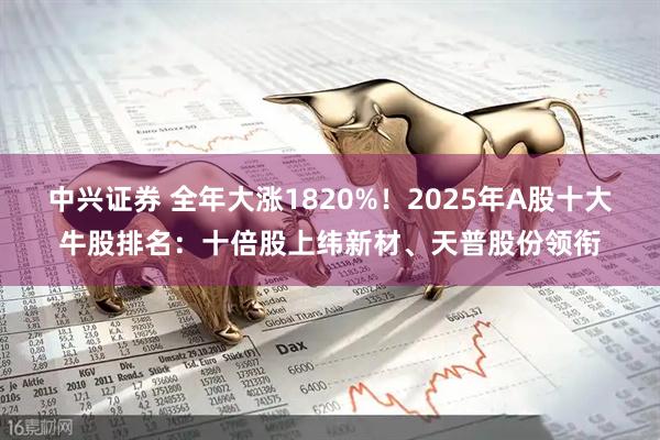 中兴证券 全年大涨1820%！2025年A股十大牛股排名：十倍股上纬新材、天普股份领衔