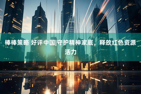 棒棒策略 好评中国|守护精神家底，释放红色资源活力