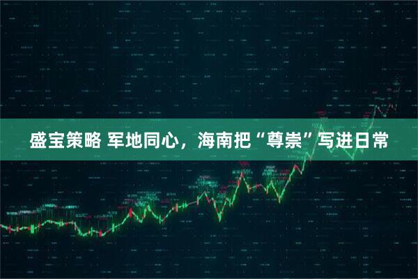 盛宝策略 军地同心，海南把“尊崇”写进日常