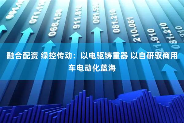 融合配资 绿控传动：以电驱铸重器 以自研驭商用车电动化蓝海
